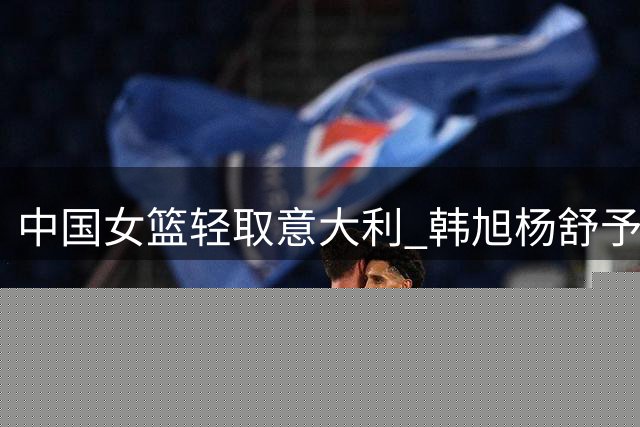 中国女篮轻取意大利 韩旭杨舒予合砍34分领衔