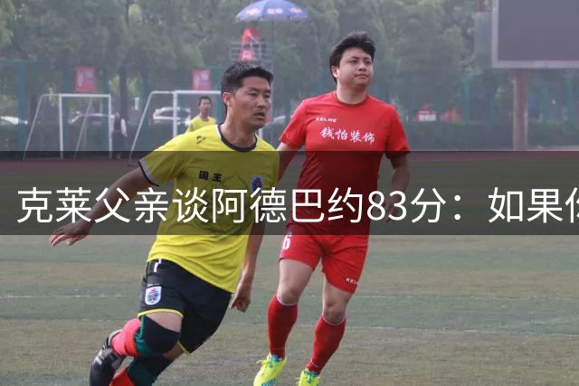 克莱父亲谈阿德巴约83分：如果你有机会创造历史 那就该去争取